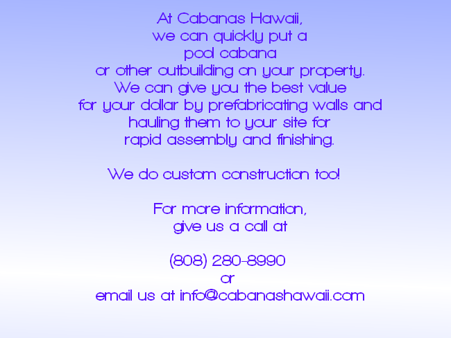 At Cabanas Hawaii, we can quickly put a pool cabana or other outbuilding on your property.  We can give you the best value for your dollar by prefabricating walls and hauling them to your site for rapid assembly and finishing.  We do custom construction too!   For more information, give us a call at  (808) 280-8990  or  email us at info@cabanashawaii.com